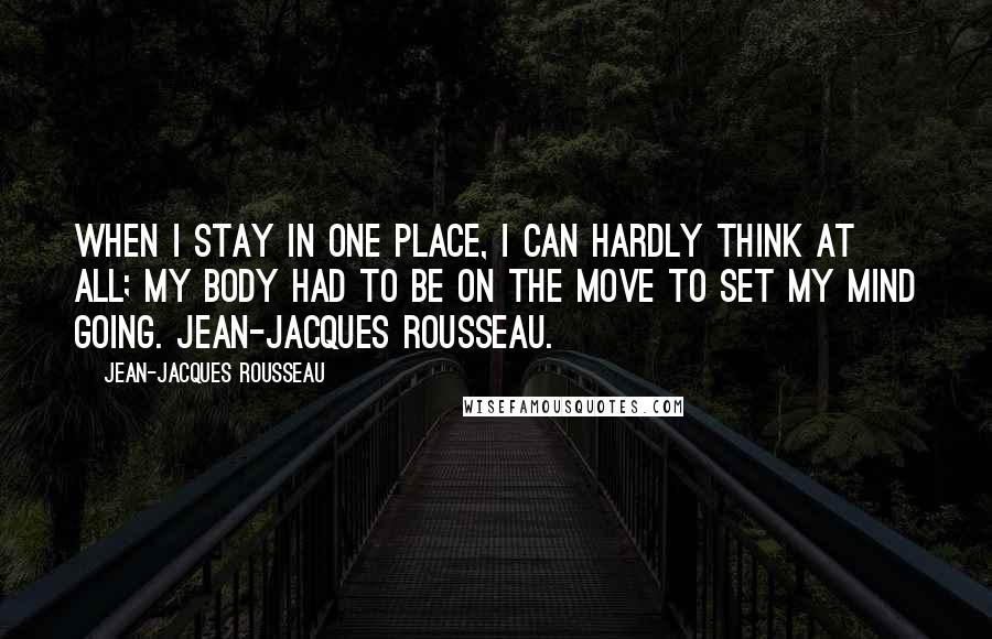 Jean-Jacques Rousseau Quotes: When I stay in one Place, I can hardly think at all; my body had to be on the move to set my mind going. Jean-Jacques Rousseau.