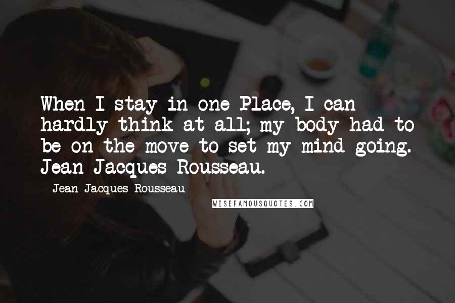 Jean-Jacques Rousseau Quotes: When I stay in one Place, I can hardly think at all; my body had to be on the move to set my mind going. Jean-Jacques Rousseau.