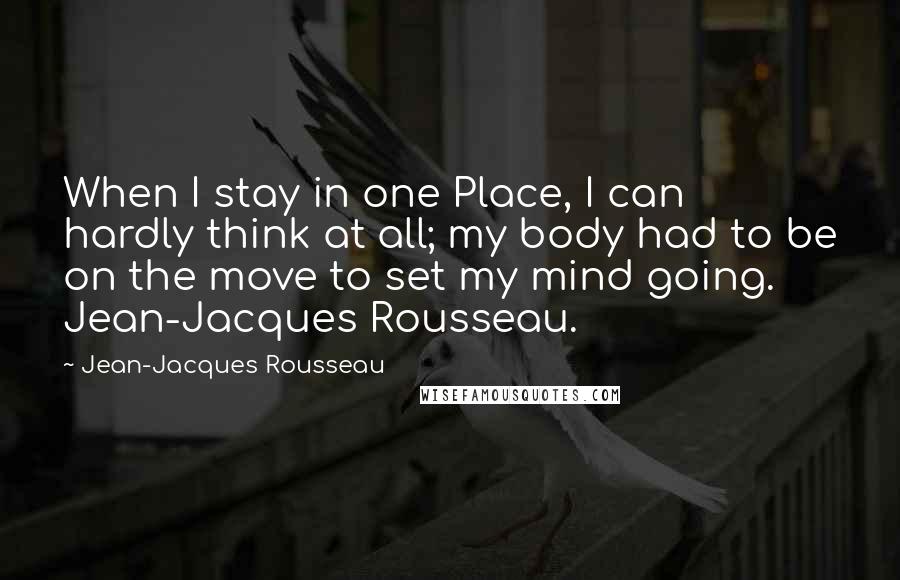 Jean-Jacques Rousseau Quotes: When I stay in one Place, I can hardly think at all; my body had to be on the move to set my mind going. Jean-Jacques Rousseau.