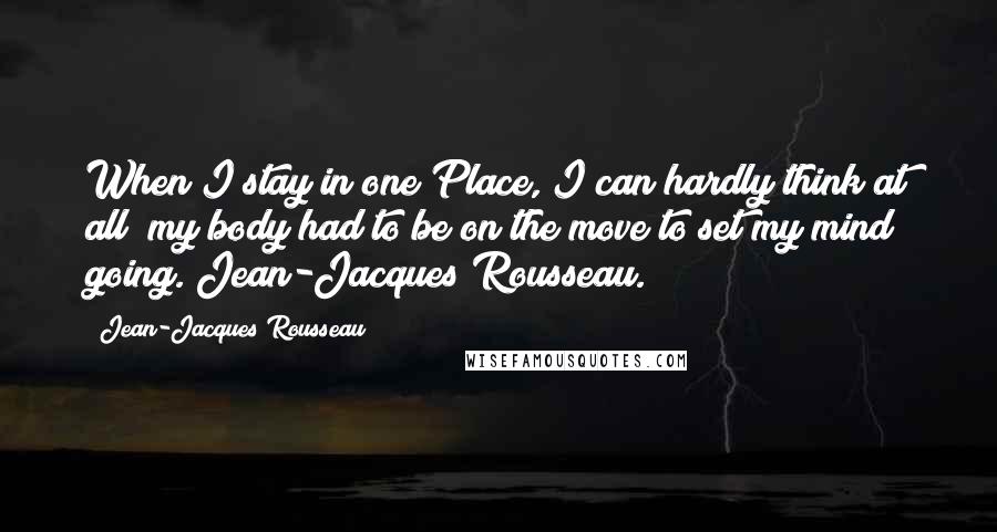 Jean-Jacques Rousseau Quotes: When I stay in one Place, I can hardly think at all; my body had to be on the move to set my mind going. Jean-Jacques Rousseau.