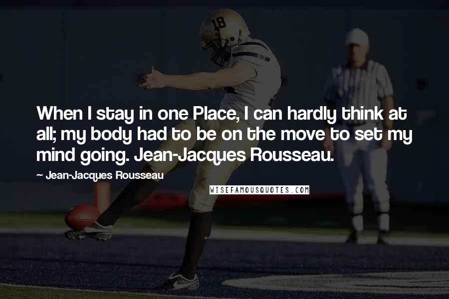 Jean-Jacques Rousseau Quotes: When I stay in one Place, I can hardly think at all; my body had to be on the move to set my mind going. Jean-Jacques Rousseau.