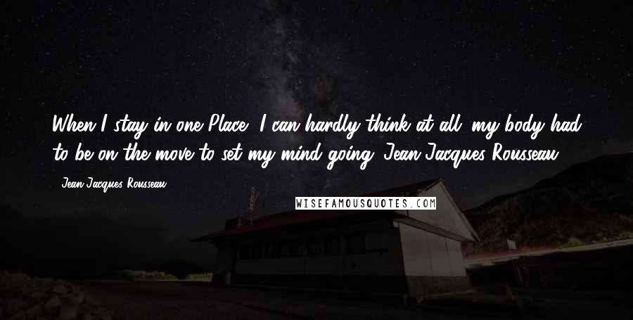 Jean-Jacques Rousseau Quotes: When I stay in one Place, I can hardly think at all; my body had to be on the move to set my mind going. Jean-Jacques Rousseau.