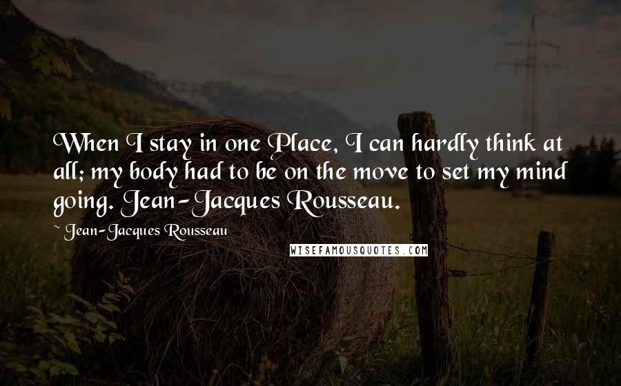 Jean-Jacques Rousseau Quotes: When I stay in one Place, I can hardly think at all; my body had to be on the move to set my mind going. Jean-Jacques Rousseau.