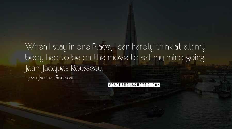 Jean-Jacques Rousseau Quotes: When I stay in one Place, I can hardly think at all; my body had to be on the move to set my mind going. Jean-Jacques Rousseau.