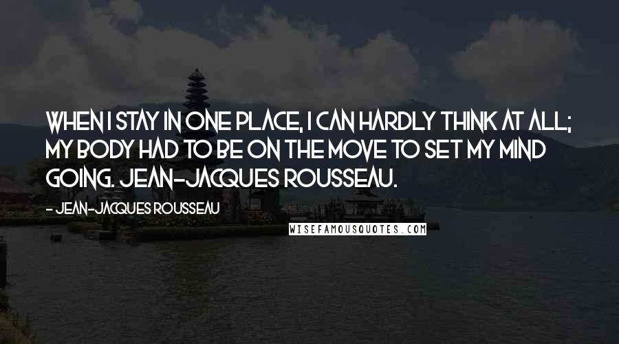 Jean-Jacques Rousseau Quotes: When I stay in one Place, I can hardly think at all; my body had to be on the move to set my mind going. Jean-Jacques Rousseau.