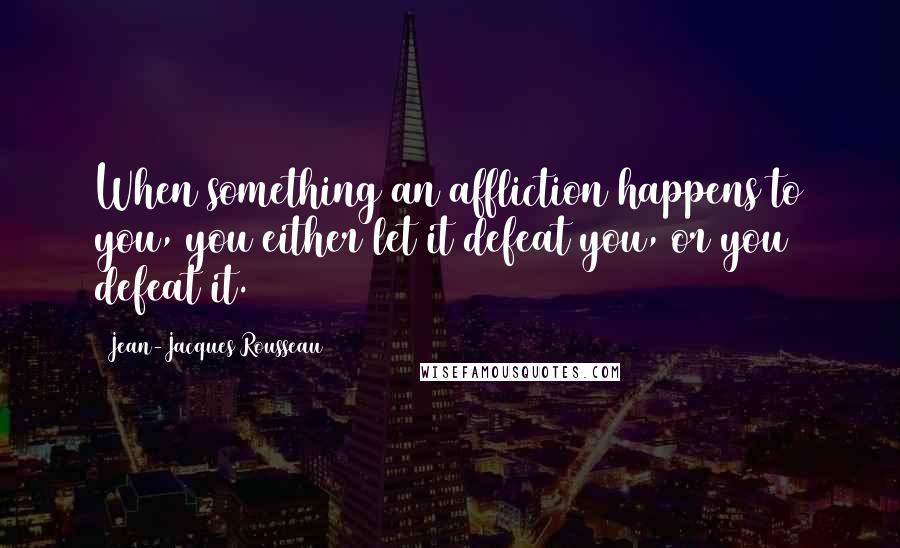 Jean-Jacques Rousseau Quotes: When something an affliction happens to you, you either let it defeat you, or you defeat it.