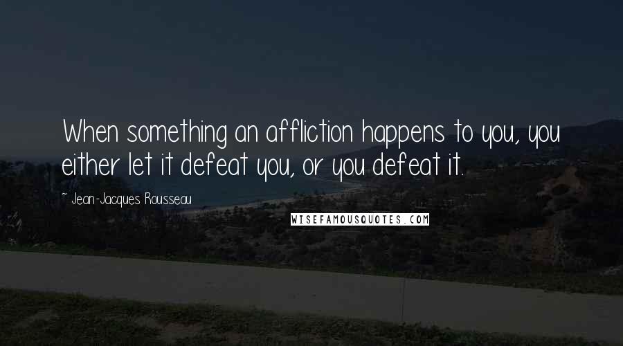 Jean-Jacques Rousseau Quotes: When something an affliction happens to you, you either let it defeat you, or you defeat it.