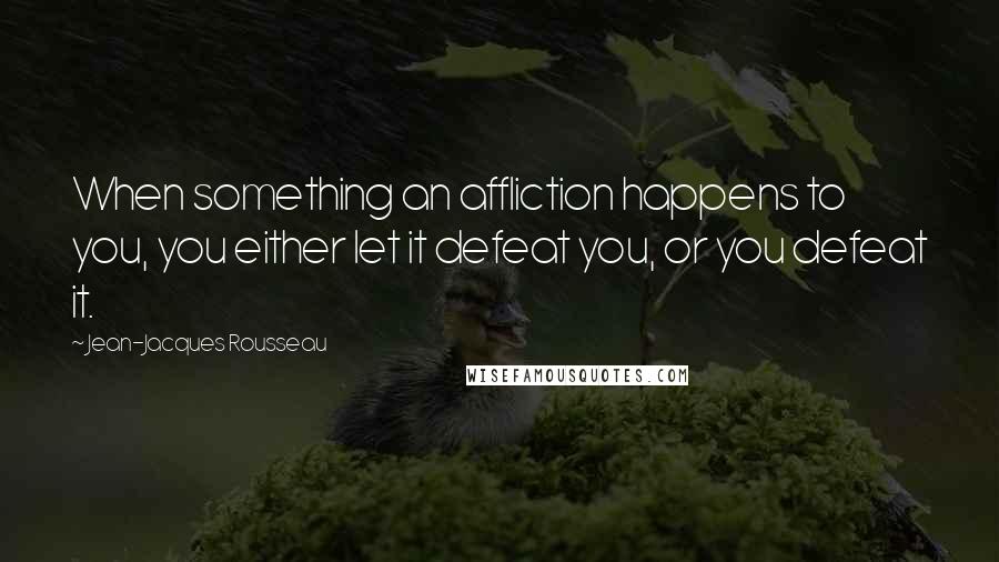 Jean-Jacques Rousseau Quotes: When something an affliction happens to you, you either let it defeat you, or you defeat it.
