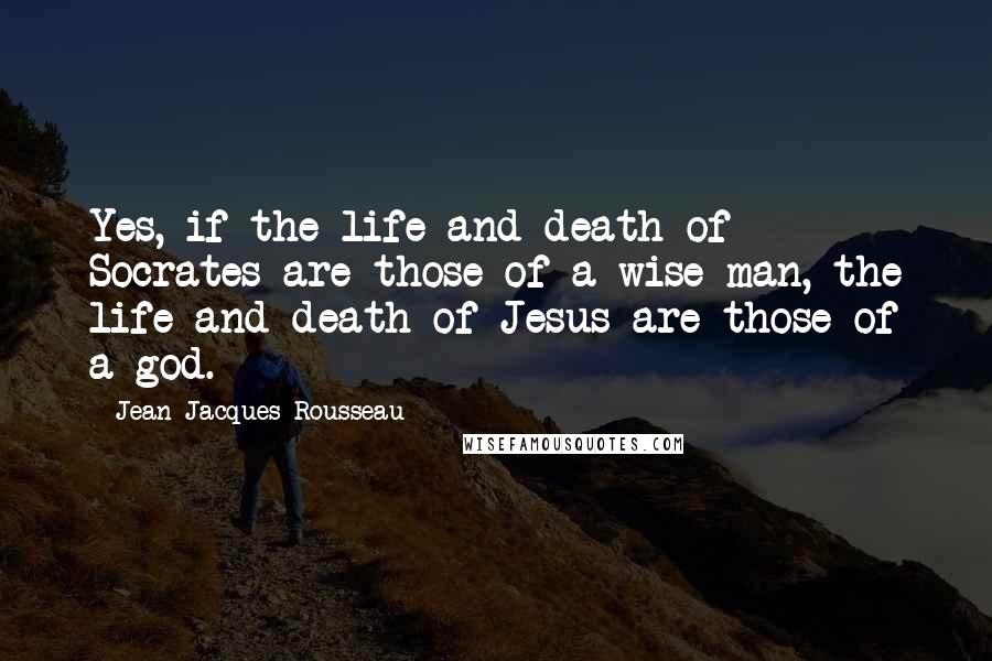 Jean-Jacques Rousseau Quotes: Yes, if the life and death of Socrates are those of a wise man, the life and death of Jesus are those of a god.