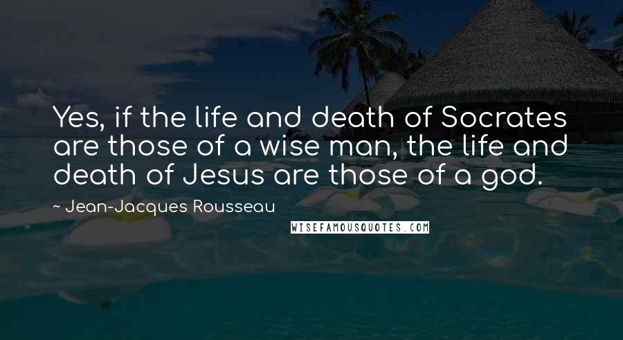 Jean-Jacques Rousseau Quotes: Yes, if the life and death of Socrates are those of a wise man, the life and death of Jesus are those of a god.