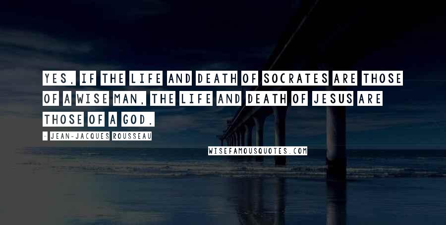 Jean-Jacques Rousseau Quotes: Yes, if the life and death of Socrates are those of a wise man, the life and death of Jesus are those of a god.