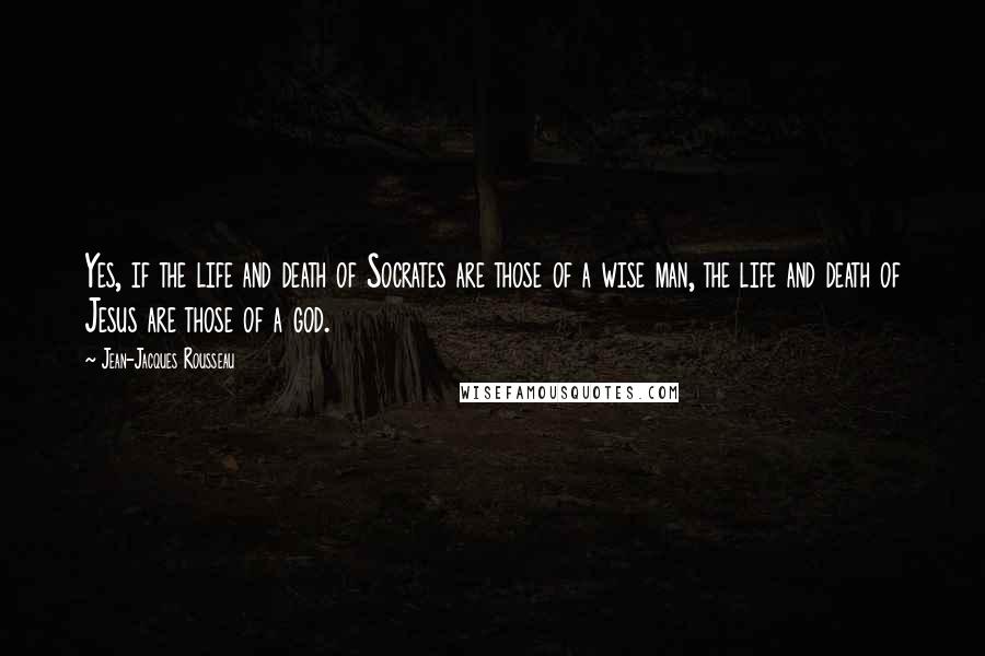 Jean-Jacques Rousseau Quotes: Yes, if the life and death of Socrates are those of a wise man, the life and death of Jesus are those of a god.