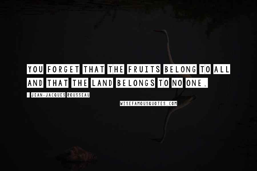 Jean-Jacques Rousseau Quotes: You forget that the fruits belong to all and that the land belongs to no one.