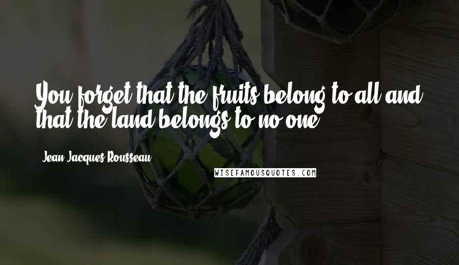 Jean-Jacques Rousseau Quotes: You forget that the fruits belong to all and that the land belongs to no one.