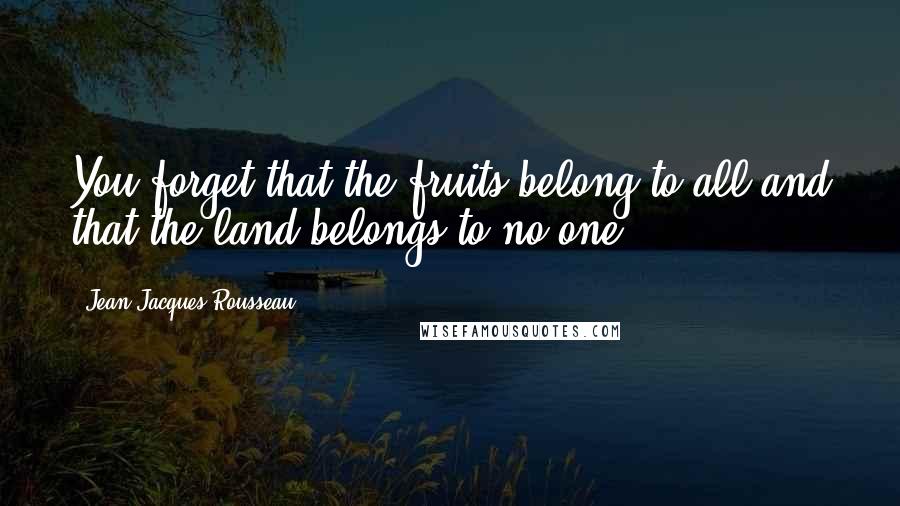 Jean-Jacques Rousseau Quotes: You forget that the fruits belong to all and that the land belongs to no one.