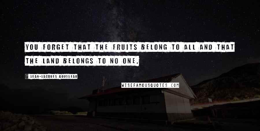 Jean-Jacques Rousseau Quotes: You forget that the fruits belong to all and that the land belongs to no one.