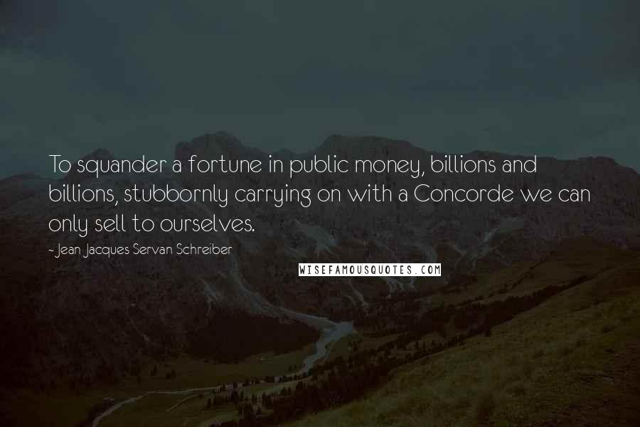 Jean-Jacques Servan-Schreiber Quotes: To squander a fortune in public money, billions and billions, stubbornly carrying on with a Concorde we can only sell to ourselves.
