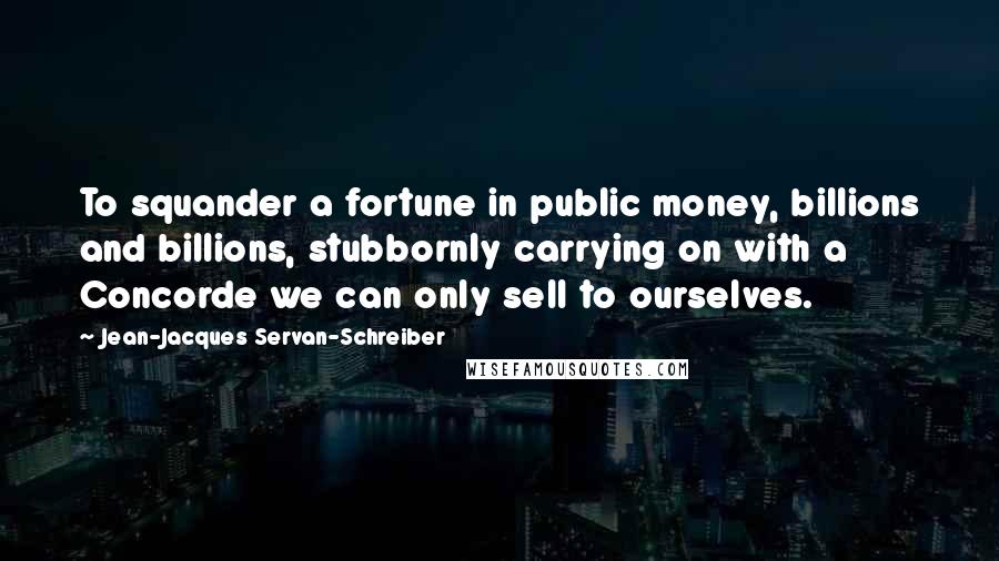 Jean-Jacques Servan-Schreiber Quotes: To squander a fortune in public money, billions and billions, stubbornly carrying on with a Concorde we can only sell to ourselves.