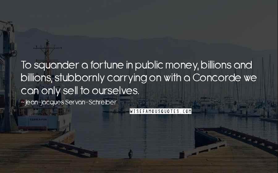 Jean-Jacques Servan-Schreiber Quotes: To squander a fortune in public money, billions and billions, stubbornly carrying on with a Concorde we can only sell to ourselves.