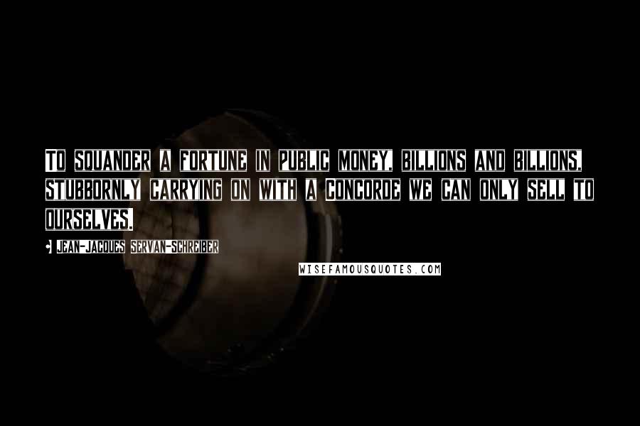 Jean-Jacques Servan-Schreiber Quotes: To squander a fortune in public money, billions and billions, stubbornly carrying on with a Concorde we can only sell to ourselves.