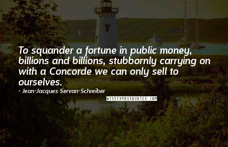 Jean-Jacques Servan-Schreiber Quotes: To squander a fortune in public money, billions and billions, stubbornly carrying on with a Concorde we can only sell to ourselves.
