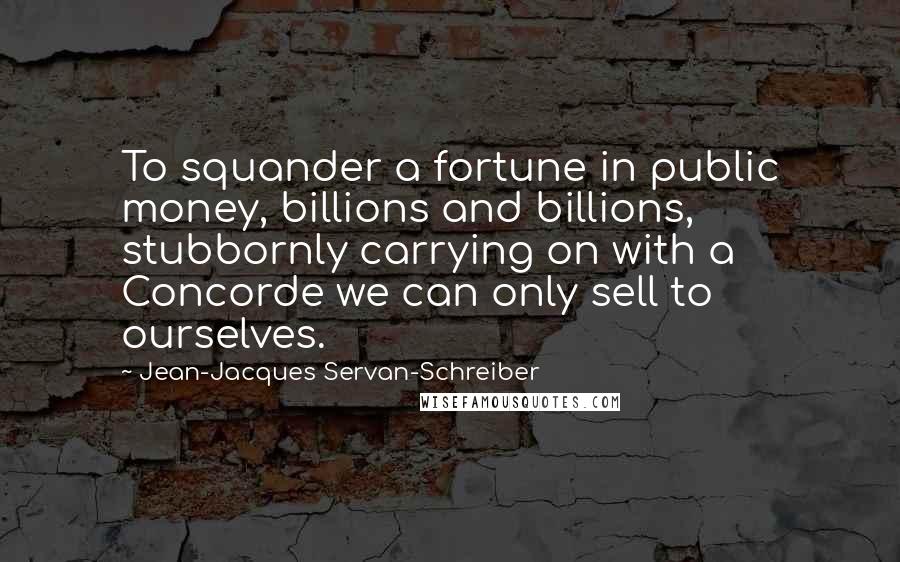 Jean-Jacques Servan-Schreiber Quotes: To squander a fortune in public money, billions and billions, stubbornly carrying on with a Concorde we can only sell to ourselves.