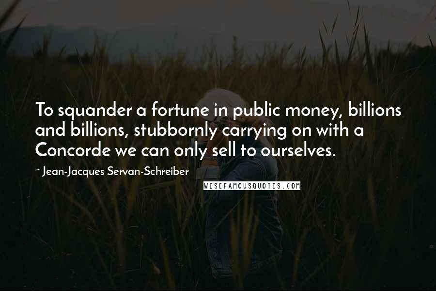 Jean-Jacques Servan-Schreiber Quotes: To squander a fortune in public money, billions and billions, stubbornly carrying on with a Concorde we can only sell to ourselves.