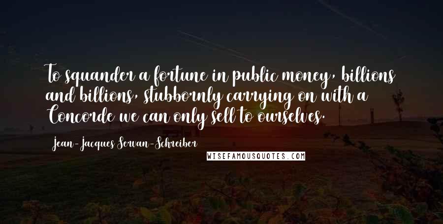 Jean-Jacques Servan-Schreiber Quotes: To squander a fortune in public money, billions and billions, stubbornly carrying on with a Concorde we can only sell to ourselves.