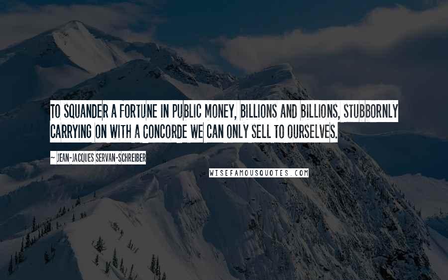 Jean-Jacques Servan-Schreiber Quotes: To squander a fortune in public money, billions and billions, stubbornly carrying on with a Concorde we can only sell to ourselves.