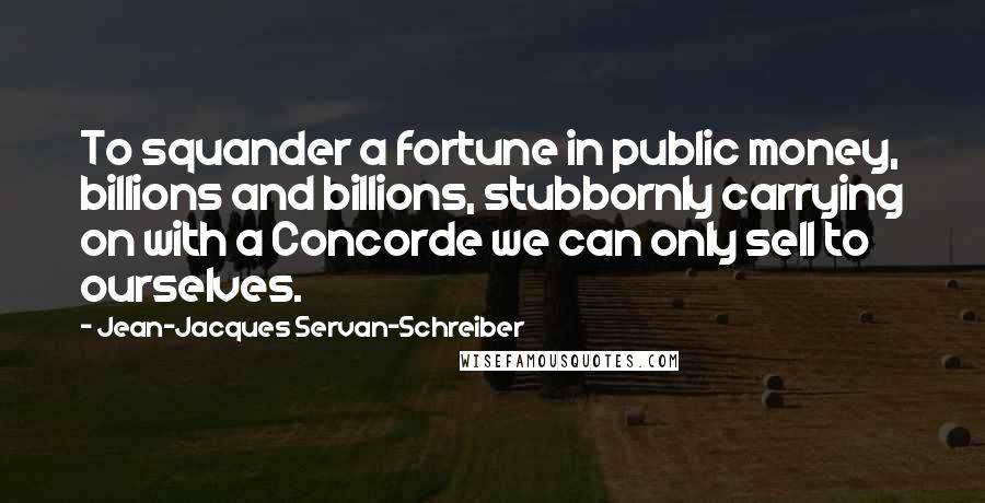 Jean-Jacques Servan-Schreiber Quotes: To squander a fortune in public money, billions and billions, stubbornly carrying on with a Concorde we can only sell to ourselves.
