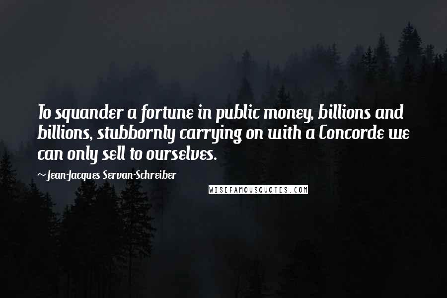 Jean-Jacques Servan-Schreiber Quotes: To squander a fortune in public money, billions and billions, stubbornly carrying on with a Concorde we can only sell to ourselves.