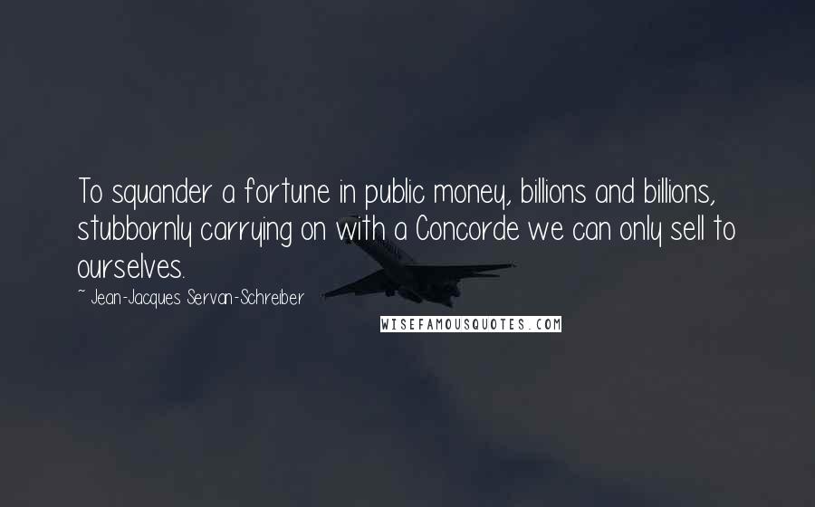 Jean-Jacques Servan-Schreiber Quotes: To squander a fortune in public money, billions and billions, stubbornly carrying on with a Concorde we can only sell to ourselves.