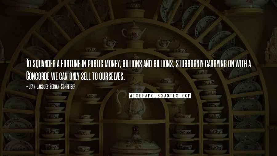 Jean-Jacques Servan-Schreiber Quotes: To squander a fortune in public money, billions and billions, stubbornly carrying on with a Concorde we can only sell to ourselves.