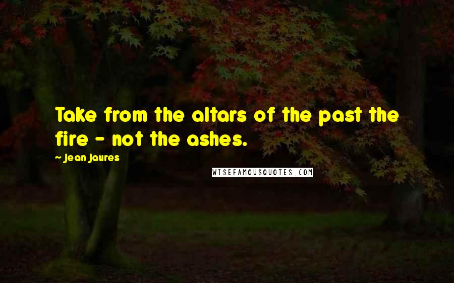 Jean Jaures Quotes: Take from the altars of the past the fire - not the ashes.