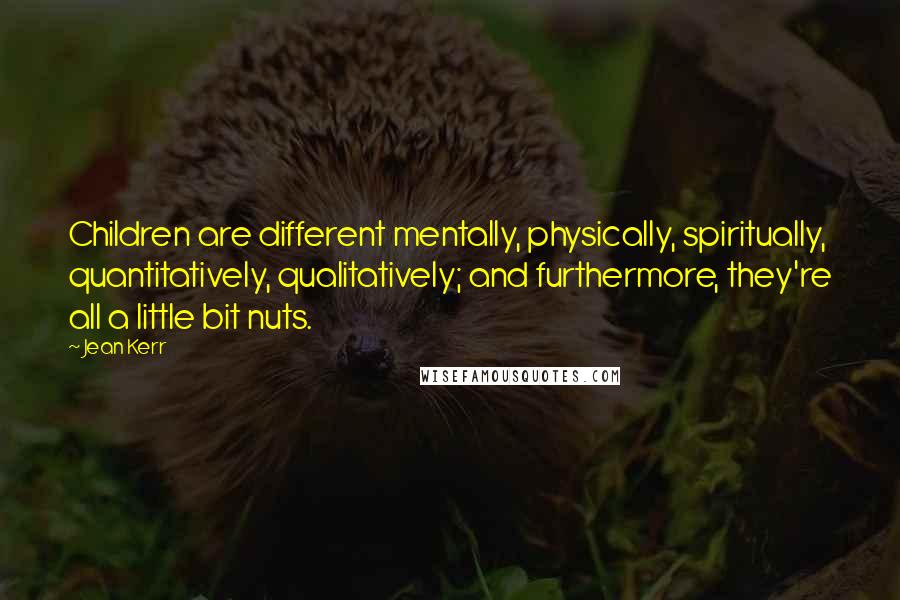 Jean Kerr Quotes: Children are different mentally, physically, spiritually, quantitatively, qualitatively; and furthermore, they're all a little bit nuts.