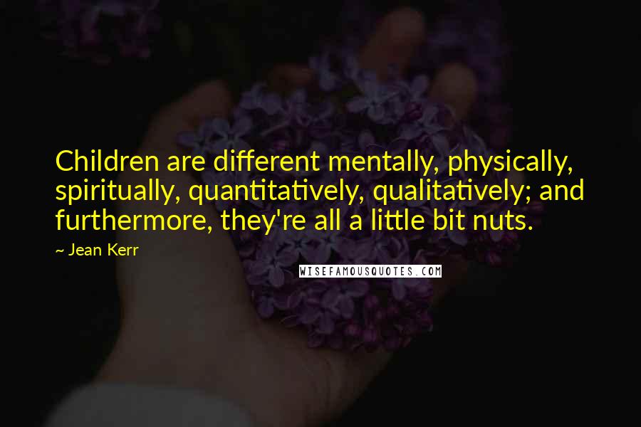 Jean Kerr Quotes: Children are different mentally, physically, spiritually, quantitatively, qualitatively; and furthermore, they're all a little bit nuts.
