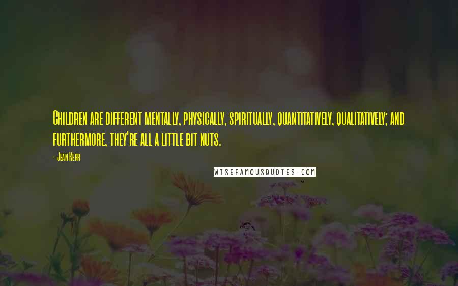 Jean Kerr Quotes: Children are different mentally, physically, spiritually, quantitatively, qualitatively; and furthermore, they're all a little bit nuts.