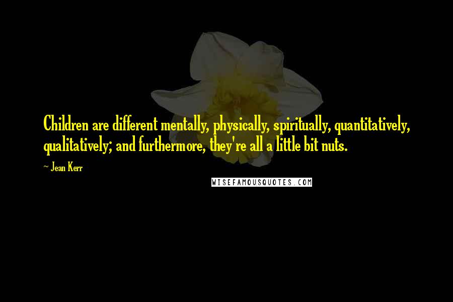 Jean Kerr Quotes: Children are different mentally, physically, spiritually, quantitatively, qualitatively; and furthermore, they're all a little bit nuts.