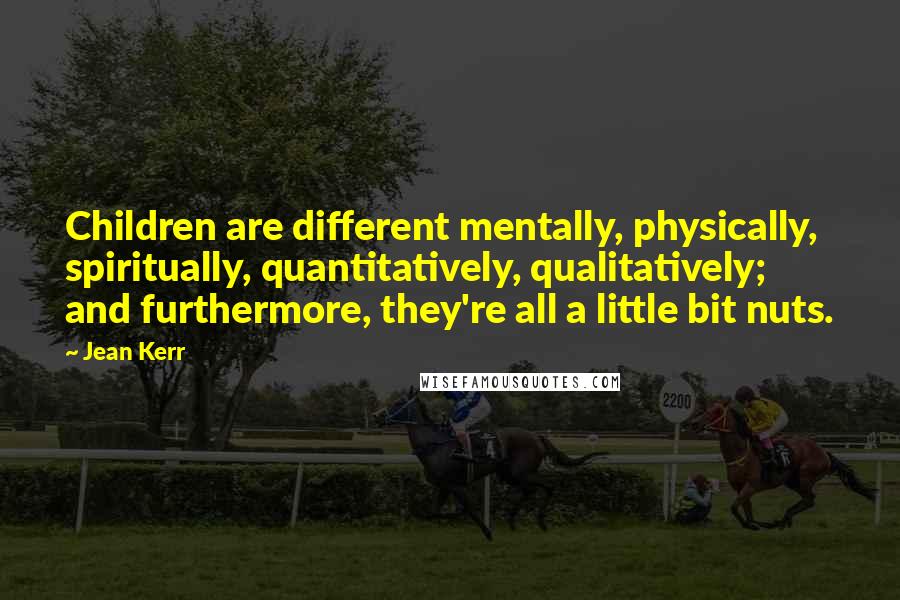 Jean Kerr Quotes: Children are different mentally, physically, spiritually, quantitatively, qualitatively; and furthermore, they're all a little bit nuts.