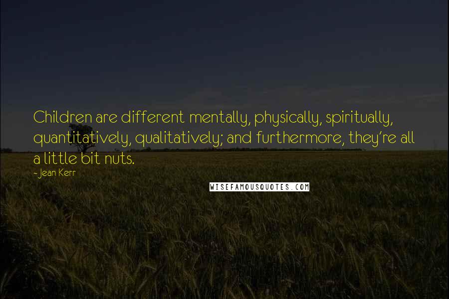 Jean Kerr Quotes: Children are different mentally, physically, spiritually, quantitatively, qualitatively; and furthermore, they're all a little bit nuts.