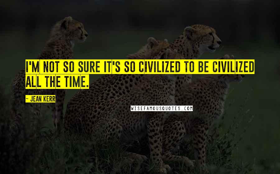 Jean Kerr Quotes: I'm not so sure it's so civilized to be civilized all the time.