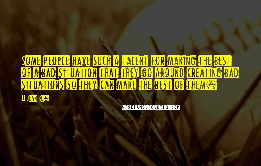 Jean Kerr Quotes: Some people have such a talent for making the best of a bad situation that they go around creating bad situations so they can make the best of them.