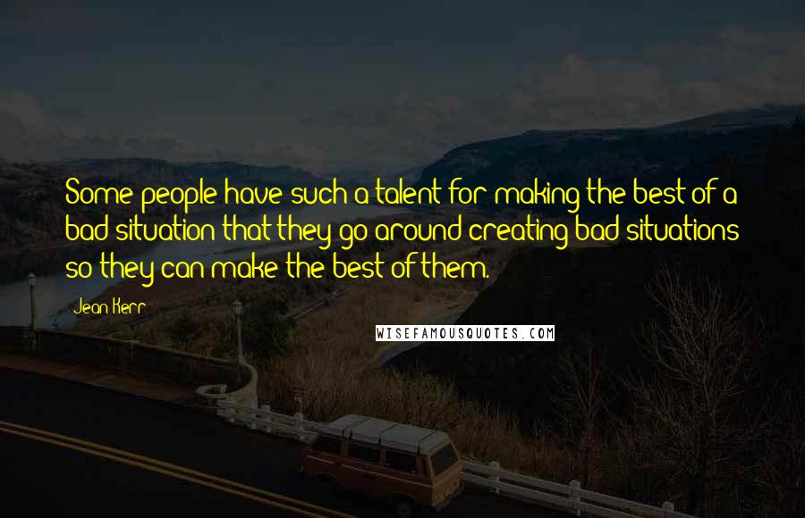 Jean Kerr Quotes: Some people have such a talent for making the best of a bad situation that they go around creating bad situations so they can make the best of them.