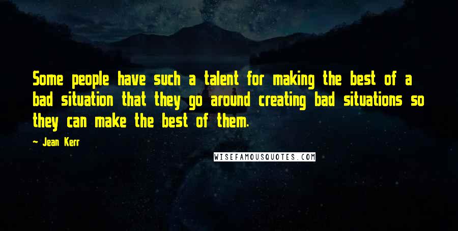 Jean Kerr Quotes: Some people have such a talent for making the best of a bad situation that they go around creating bad situations so they can make the best of them.