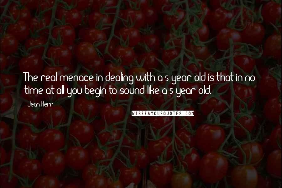 Jean Kerr Quotes: The real menace in dealing with a 5-year-old is that in no time at all you begin to sound like a 5-year-old.