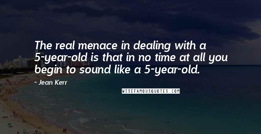 Jean Kerr Quotes: The real menace in dealing with a 5-year-old is that in no time at all you begin to sound like a 5-year-old.