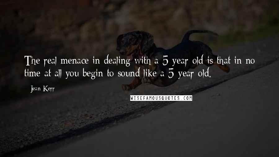 Jean Kerr Quotes: The real menace in dealing with a 5-year-old is that in no time at all you begin to sound like a 5-year-old.