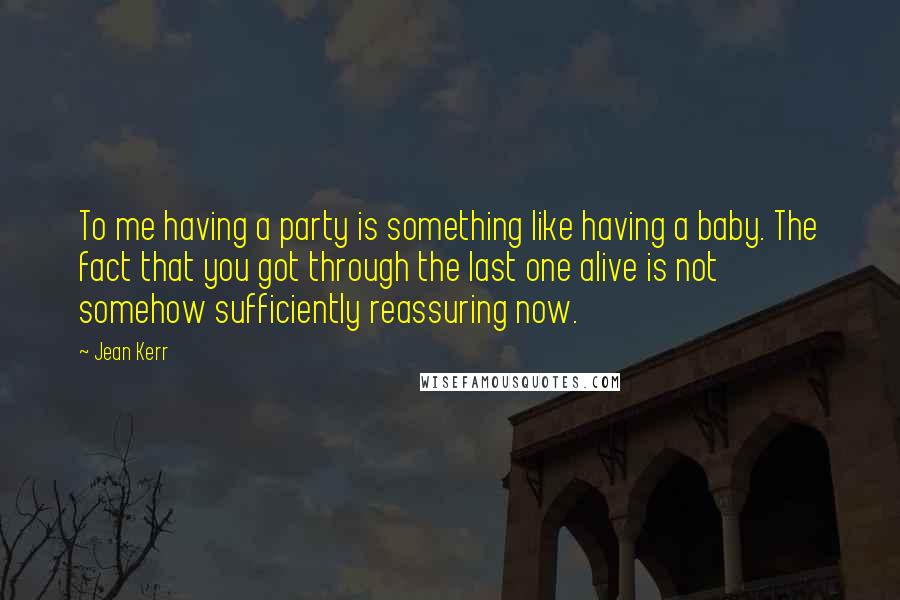 Jean Kerr Quotes: To me having a party is something like having a baby. The fact that you got through the last one alive is not somehow sufficiently reassuring now.