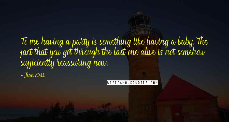 Jean Kerr Quotes: To me having a party is something like having a baby. The fact that you got through the last one alive is not somehow sufficiently reassuring now.