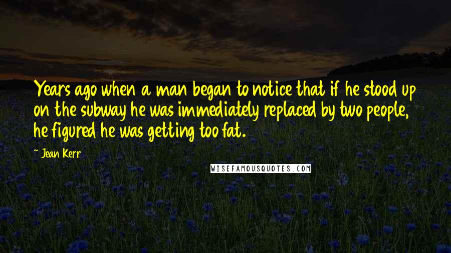 Jean Kerr Quotes: Years ago when a man began to notice that if he stood up on the subway he was immediately replaced by two people, he figured he was getting too fat.